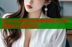 糖心vlog带你体验菠萝啤爆乳女仆的独家魅力与趣味互动
