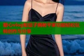 糖心vlog蛇信子揭秘平家功能轻松玩转创作与分享