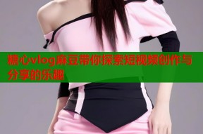 糖心vlog麻豆带你探索短视频创作与分享的乐趣