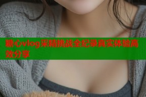 糖心vlog采精挑战全纪录真实体验高效分享