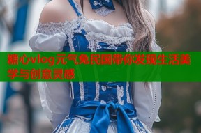 糖心vlog元气兔民国带你发现生活美学与创意灵感