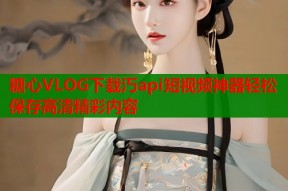 糖心VLOG下载汅api短视频神器轻松保存高清精彩内容