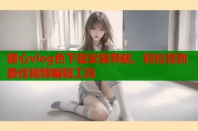 糖心vlog色下载安装导航，轻松找到最佳视频编辑工具