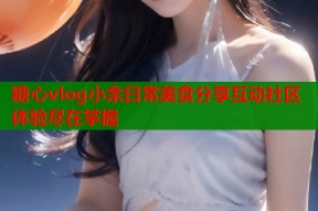 糖心vlog小余日常美食分享互动社区体验尽在掌握