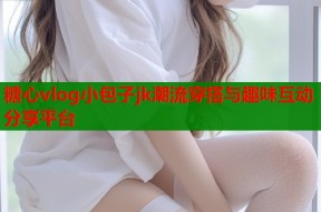 糖心vlog小包子jk潮流穿搭与趣味互动分享平台