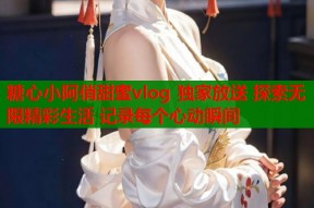 糖心小阿俏甜蜜vlog 独家放送 探索无限精彩生活 记录每个心动瞬间
