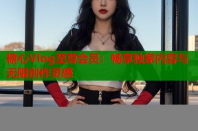 糖心Vlog至尊会员：畅享独家内容与无限创作灵感
