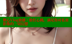 糖心Vlog独播：脸红心跳，满足你对私密影像的一切幻想