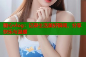 糖心vlog：记录生活美好瞬间，分享快乐与温暖