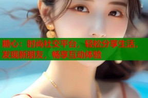 糖心：时尚社交平台，轻松分享生活，发现新朋友，畅享互动体验