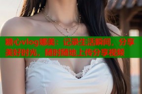 糖心vlog娜美：记录生活瞬间，分享美好时光，随时随地上传分享视频