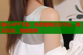 糖心APP下载：免费视频社交平台，高清互动、智能推荐