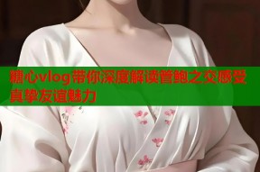 糖心vlog带你深度解读管鲍之交感受真挚友谊魅力