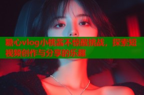 糖心vlog小桃酱不惊醒挑战，探索短视频创作与分享的乐趣