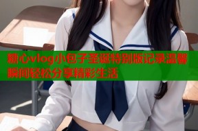 糖心vlog小包子圣诞特别版记录温馨瞬间轻松分享精彩生活