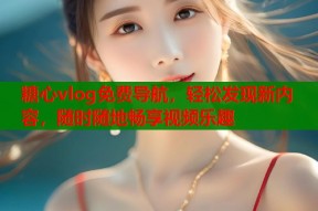 糖心vlog免费导航，轻松发现新内容，随时随地畅享视频乐趣