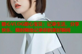 糖心VLOG甜心宝贝：记录生活，分享快乐，随时随地记录你的美好瞬间
