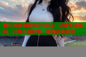 糖心深夜释放自己Vlog：记录生活瞬间，分享心情故事，展现真实自我