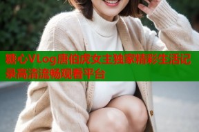 糖心VLog唐伯虎女主独家精彩生活记录高清流畅观看平台