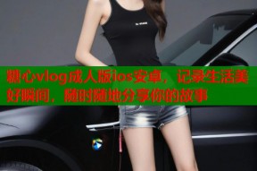 糖心vlog成人版ios安卓，记录生活美好瞬间，随时随地分享你的故事