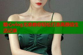 糖心vlog尤奈教你轻松打造高颜值生活记录