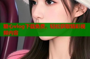 糖心vlog下载免费，轻松获取精彩视频内容