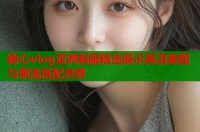 糖心vlog亚洲制服精选展示高清美图与潮流搭配灵感