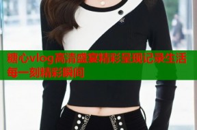 糖心vlog高清盛宴精彩呈现记录生活每一刻精彩瞬间
