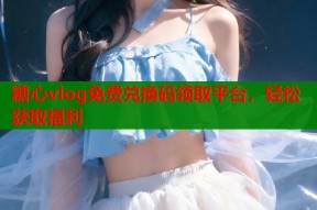糖心vlog免费兑换码领取平台，轻松获取福利