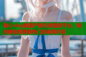 糖心vlog剧国产剧在线播放平台，随时随地观看最热门的视频内容