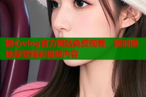 糖心vlog官方网站免费观看，随时随地享受精彩视频内容