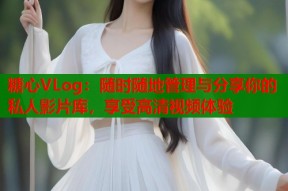 糖心VLog：随时随地管理与分享你的私人影片库，享受高清视频体验