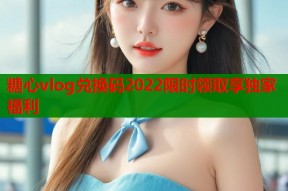 糖心vlog兑换码2022限时领取享独家福利