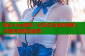 糖心vlog黄斑：记录生活美好瞬间，分享创意视觉故事