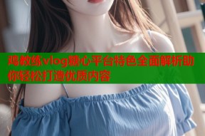 鸡教练vlog糖心平台特色全面解析助你轻松打造优质内容