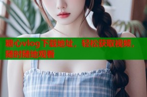 糖心vlog下载地址，轻松获取视频，随时随地观看