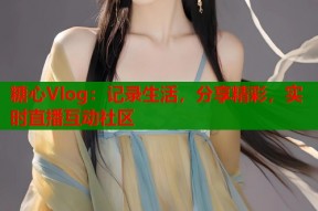 糖心Vlog：记录生活，分享精彩，实时直播互动社区
