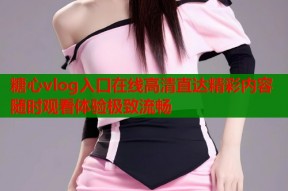 糖心vlog入口在线高清直达精彩内容随时观看体验极致流畅