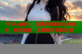 TXVlog糖心，在线释放你的心动信号，即刻播放，无限精彩等你发现