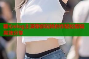 糖心vlog主演带你玩转创作轻松剪辑高效分享