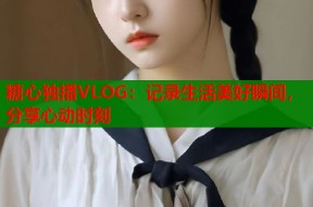 糖心独播VLOG：记录生活美好瞬间，分享心动时刻