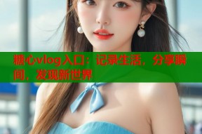 糖心vlog入口：记录生活，分享瞬间，发现新世界