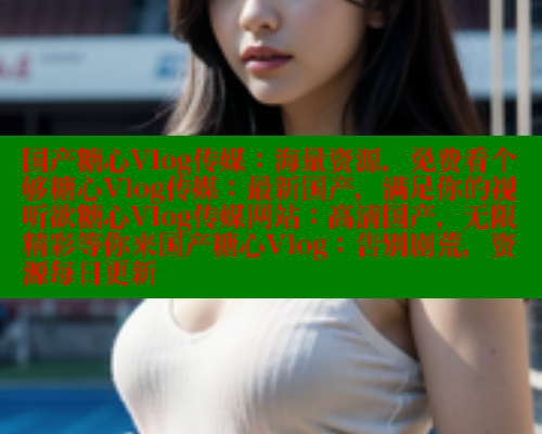 国产糖心Vlog传媒：海量资源，免费看个够糖心Vlog传媒：最新国产，满足你的视听欲糖心Vlog传媒网站：高清国产，无限精彩等你来国产糖心Vlog：告别剧荒，资源每日更新 糖心logo入口官网 第1张