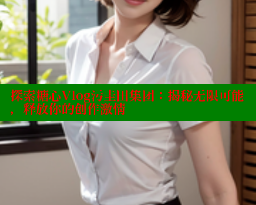 探索糖心Vlog污圭田集团：揭秘无限可能，释放你的创作激情 糖心vlog官网观看 第2张