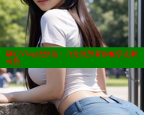 糖心Vlog破解版：吾爱破解带你畅享无限可能 糖心VLOG官网 第1张