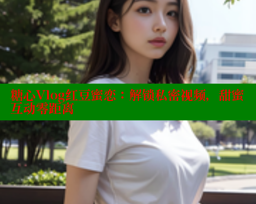 糖心Vlog红豆蜜恋：解锁私密视频，甜蜜互动零距离 糖心vlog官网观看 第2张