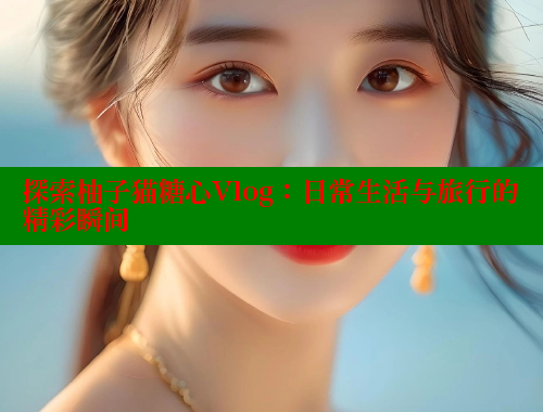 探索柚子猫糖心Vlog：日常生活与旅行的精彩瞬间 糖心logo入口官网 第1张