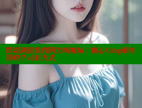 探索湖南教育网尖叫视频：糖心Vlog带你领略学习新方式 糖心logo入口官网 第1张