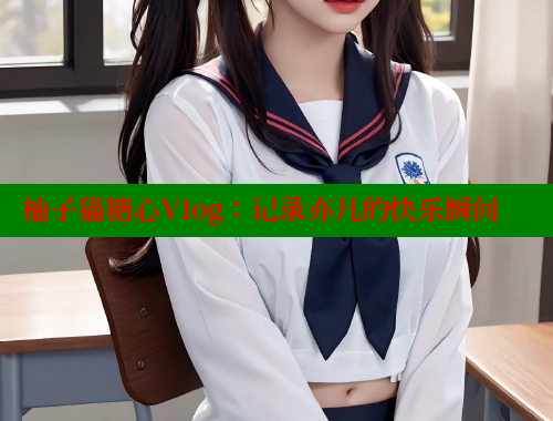 柚子猫糖心Vlog：记录亦凡的快乐瞬间 糖心vlog官网观看 第2张