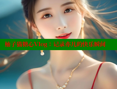 柚子猫糖心Vlog：记录亦凡的快乐瞬间 糖心vlog官网观看 第1张